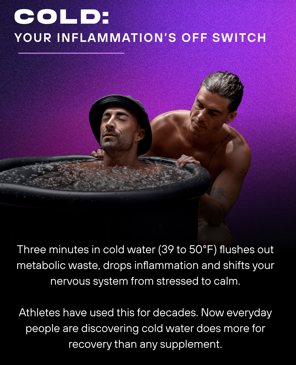 Cold: Your inflammation’s off switch  Three minutes in cold water (39 to 50°F) flushes out metabolic waste, drops inflammation and shifts your nervous system from stressed to calm. Athletes have used this for decades. Now everyday people are discovering cold water does more for recovery than any supplement.
