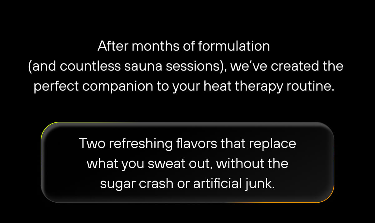 After months of formulation (and countless sauna sessions), we’ve created the perfect companion to your heat therapy routine. Two refreshing flavors that replace what you sweat out, without the sugar crash or artificial junk. 