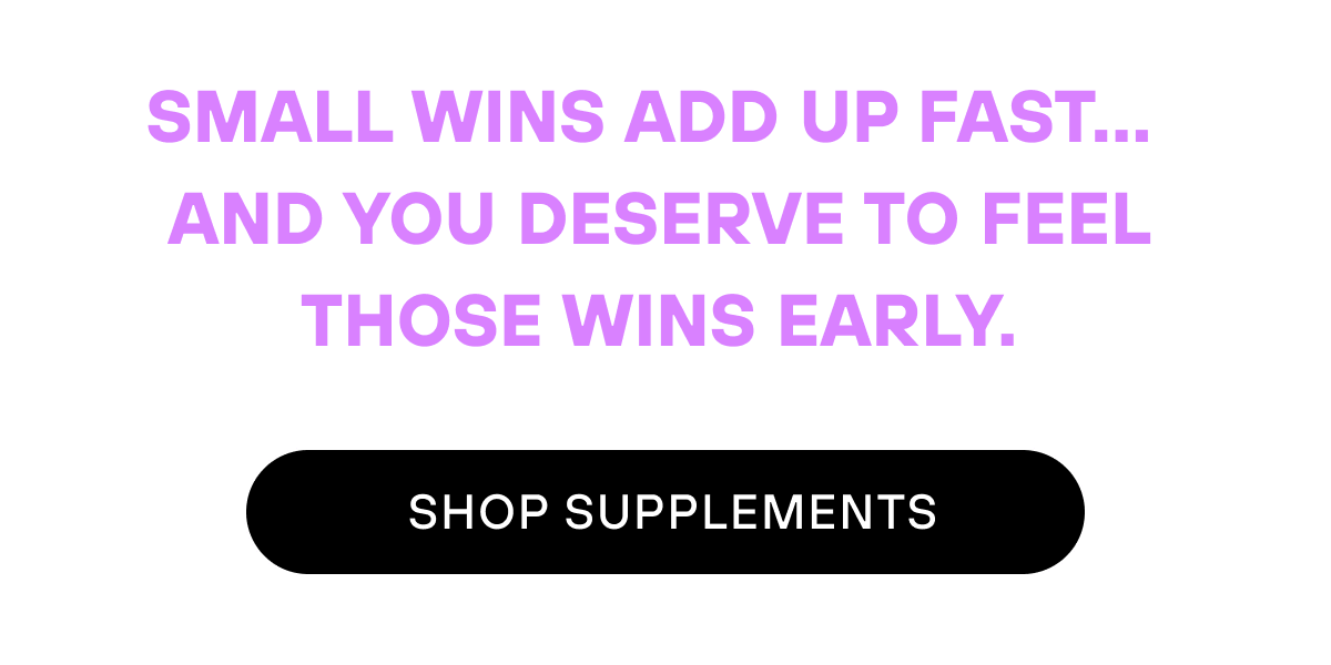 Small wins add up fast…  And you deserve to feel those wins early.   SHOP SUPPLEMENTS