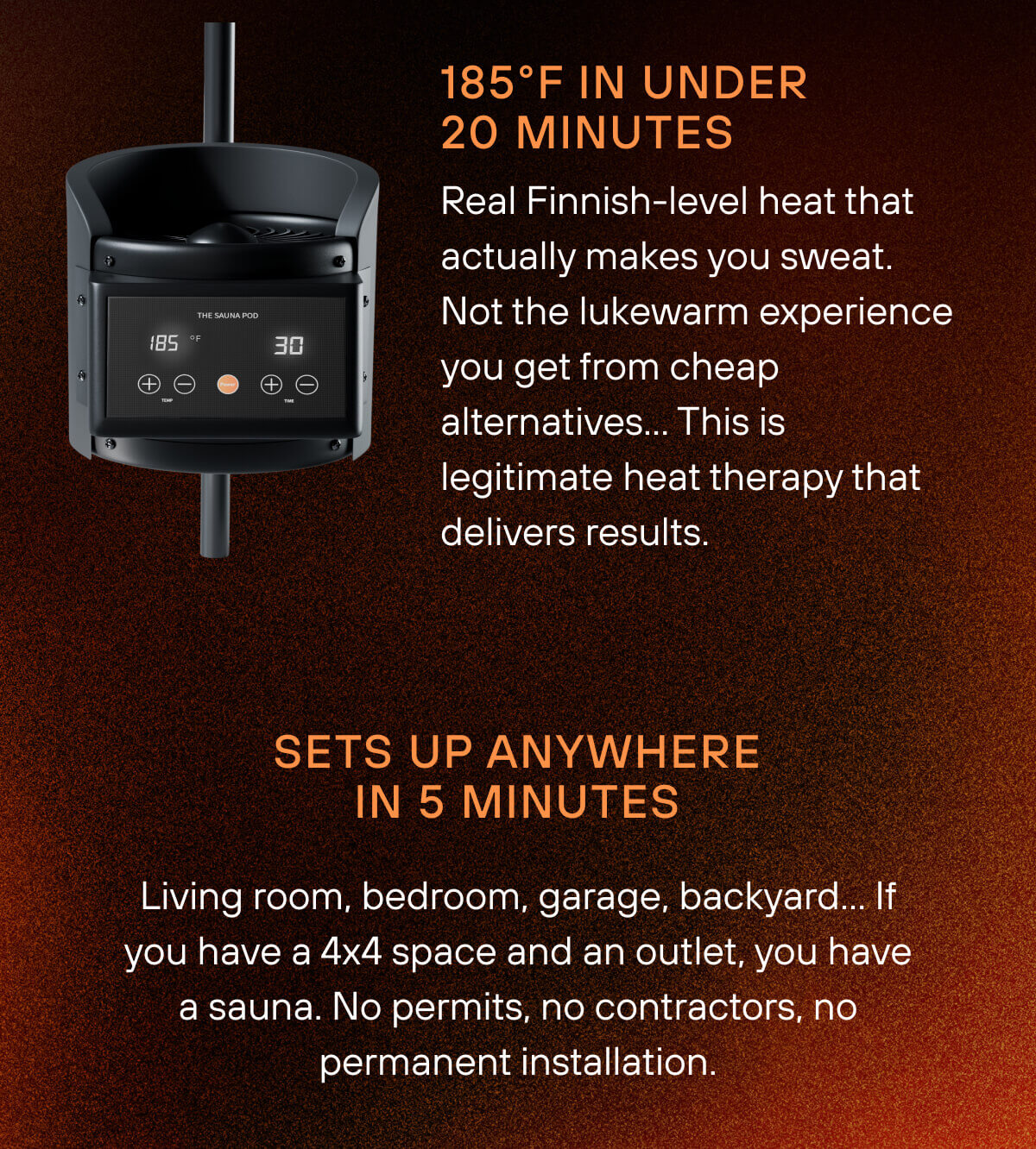 185°F In Under 20 Minutes  Real Finnish-level heat that actually makes you sweat. Not the lukewarm experience you get from cheap alternatives… This is legitimate heat therapy that delivers results.  Sets Up Anywhere In 90 Seconds  Living room, bedroom, garage, backyard… If you have a 4x4 space and an outlet, you have a sauna. No permits, no contractors, no permanent installation.  The Recovery Tool That Pays For Itself  One month of sauna studio visits costs more than owning your own Pod forever. Plus, you'll actually use it when it's 10 feet away instead of 10 miles. 