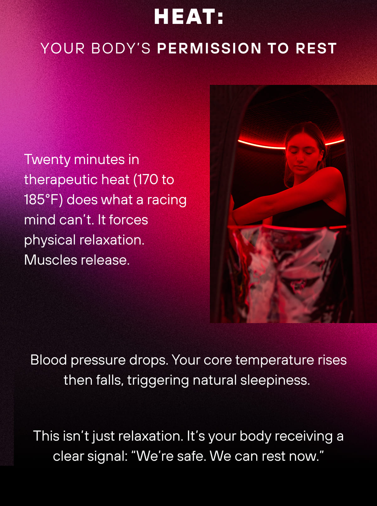 Heat: Your body’s permission to rest Twenty minutes in therapeutic heat (170 to 185°F) does what a racing mind can’t. It forces physical relaxation. Muscles release. Blood pressure drops. Your core temperature rises then falls, triggering natural sleepiness.  This isn’t just relaxation. It’s your body receiving a clear signal: “We’re safe. We can rest now.” 