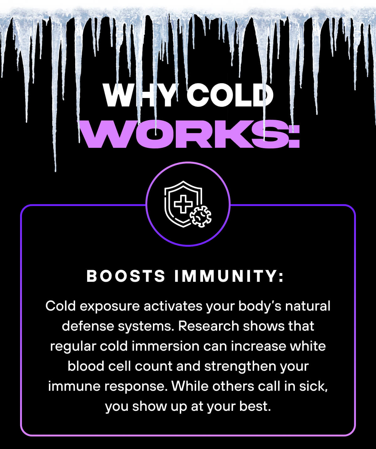 Why Cold Works:  Boosts immunity: Cold exposure activates your body’s natural defense systems. Research shows that regular cold immersion can increase white blood cell count and strengthen your immune res