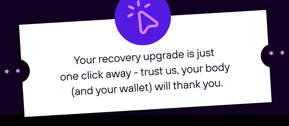 Your recovery upgrade is just one click away - trust us, your body (and your wallet) will thank you.