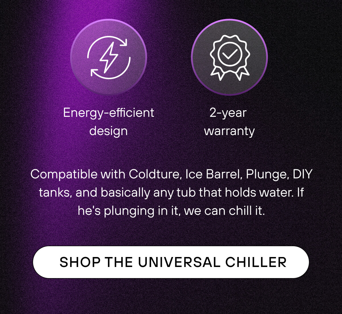 Energy-efficient design  2-year warranty  Compatible with Coldture, Ice Barrel, Plunge, DIY tanks, and basically any tub that holds water. If he's plunging in it, we can chill it.   SHOP THE UNIVERSAL CHILLER