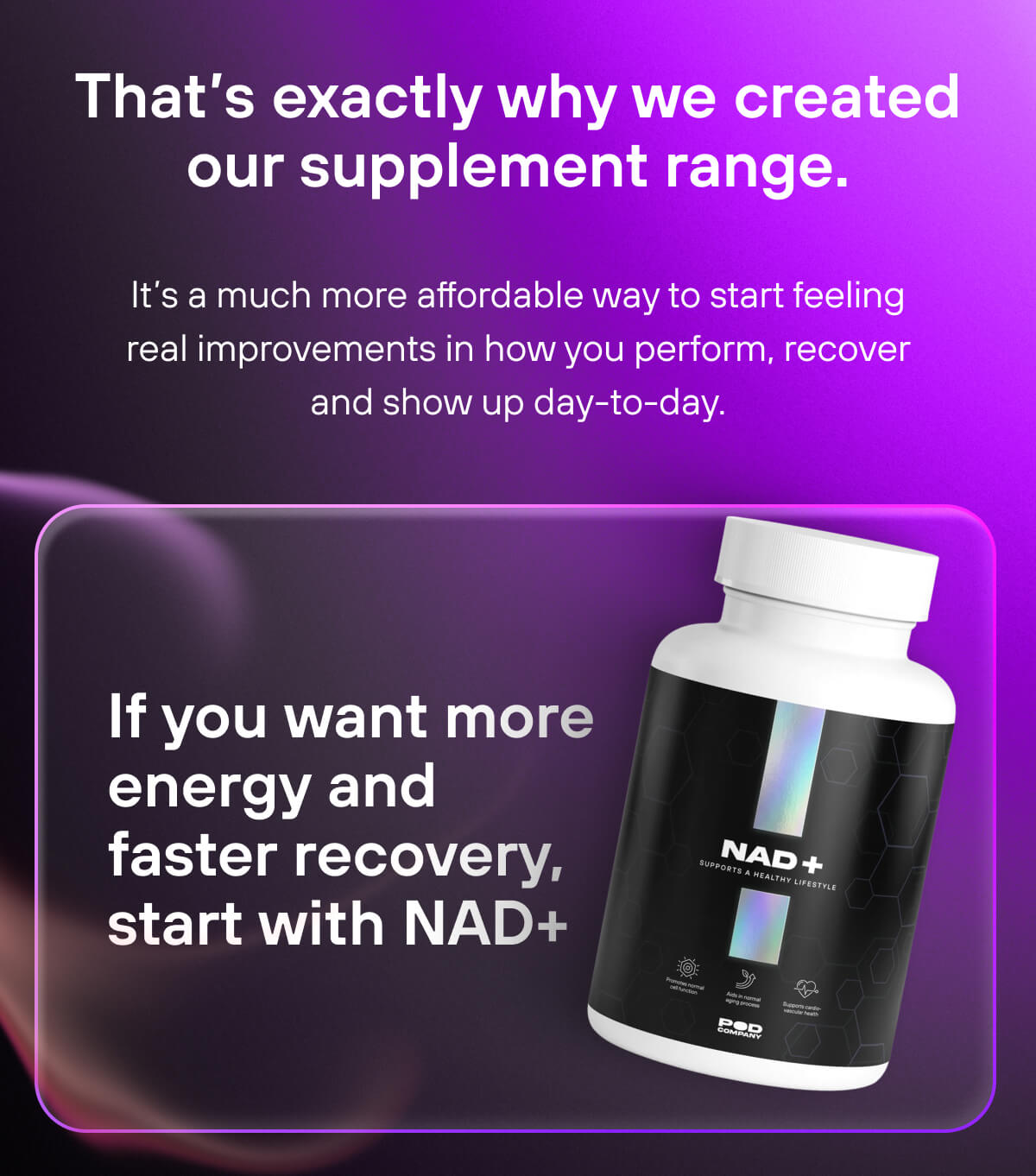 That’s exactly why we created our supplement range.  It’s a much more affordable way to start feeling real improvements in how you perform, recover and show up day-to-day.  If you want more energy and faster recovery, start with NAD+ 