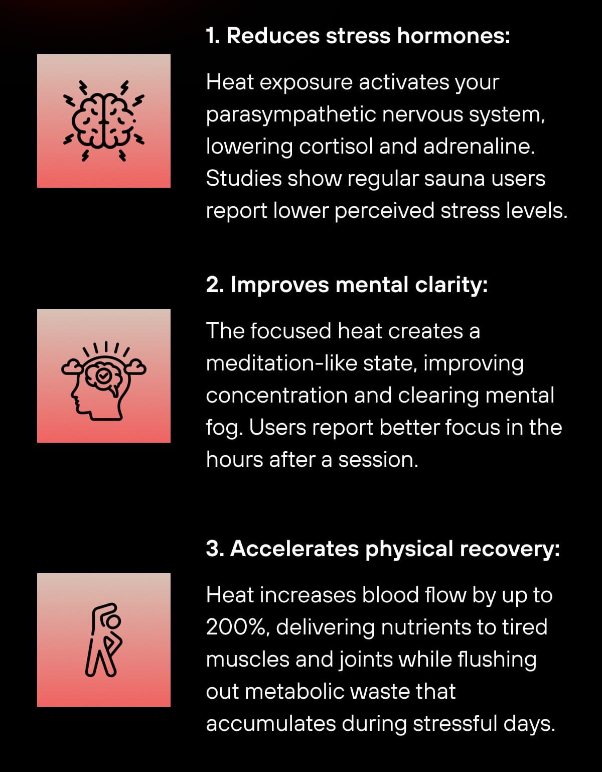 1. Reduces stress hormones: Heat exposure activates your parasympathetic nervous system, lowering cortisol and adrenaline. Studies show regular sauna users report lower perceived stress levels. 2. Improves mental clarity: The focused heat creates a meditation-like state, improving concentration and clearing mental fog. Users report better focus in the hours after a session. 3. Accelerates physical recovery: Heat increases blood flow by up to 200%, delivering nutrients to tired muscles and joints while flushing out metabolic waste that accumulates during stressful days. 