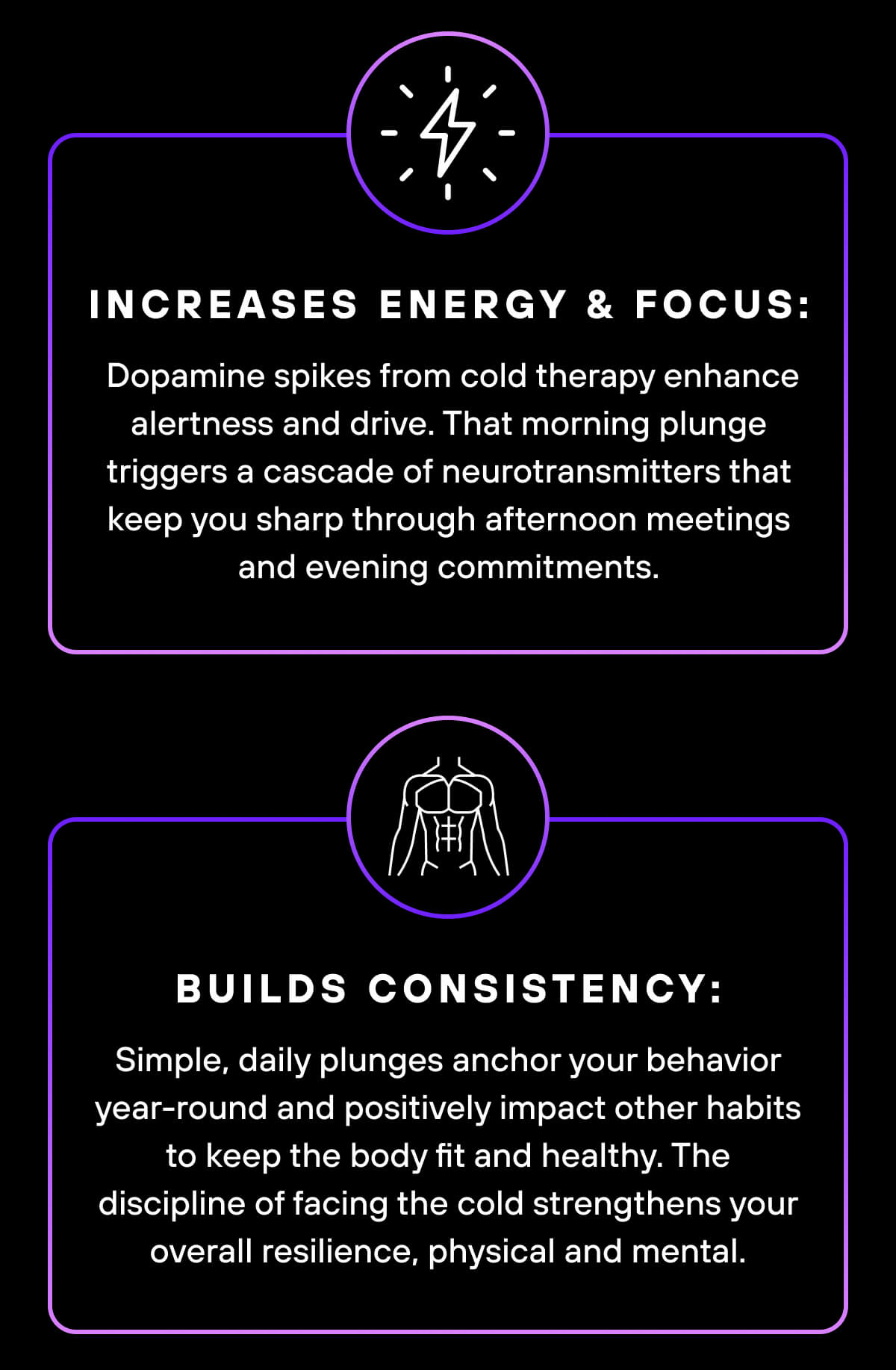 Increases energy & focus: Dopamine spikes from cold therapy enhance alertness and drive. That morning plunge triggers a cascade of neurotransmitters that keep you sharp through afternoon meetings and evening commitments.   Builds consistency: Simple, daily plunges anchor your behavior year-round, and positively impact other habits to keep the body fit and healthy. The discipline of facing the cold strengthens your overall resilience, physical and mental. 