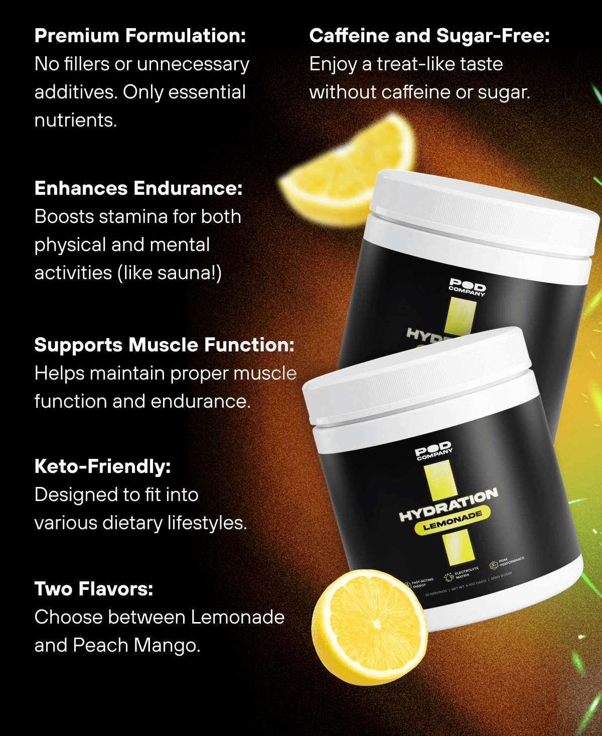 Premium Formulation: No fillers or unnecessary additives. Only essential nutrients.  Caffeine and Sugar-Free: Enjoy a treat-like taste without caffeine or sugar.  Enhances Endurance: Boosts stamina for both physical and mental activities (like sauna!)  Supports Muscle Function: Helps maintain proper muscle function and endurance.  Keto-Friendly: Designed to fit into various dietary lifestyles.  Two Flavors: Choose between Lemonade and Peach Mango. 