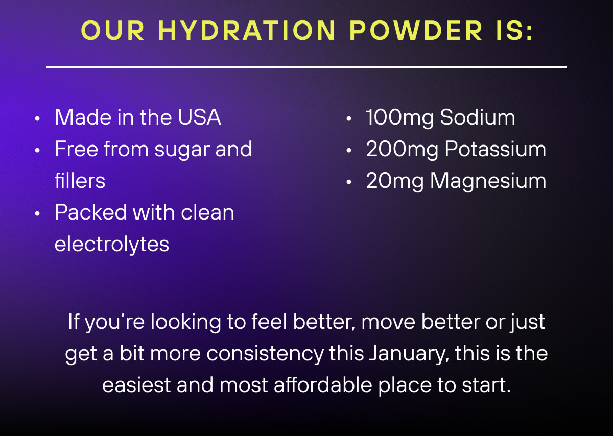 Our Hydration Powder is:   Made in the USA Free from sugar and fillers Packed with clean electrolytes    100mg Sodium  200mg Potassium  20mg Magnesium   If you’re looking to feel better, move better or just get a bit more consistency this January, this is the easiest and most affordable place to start. 
