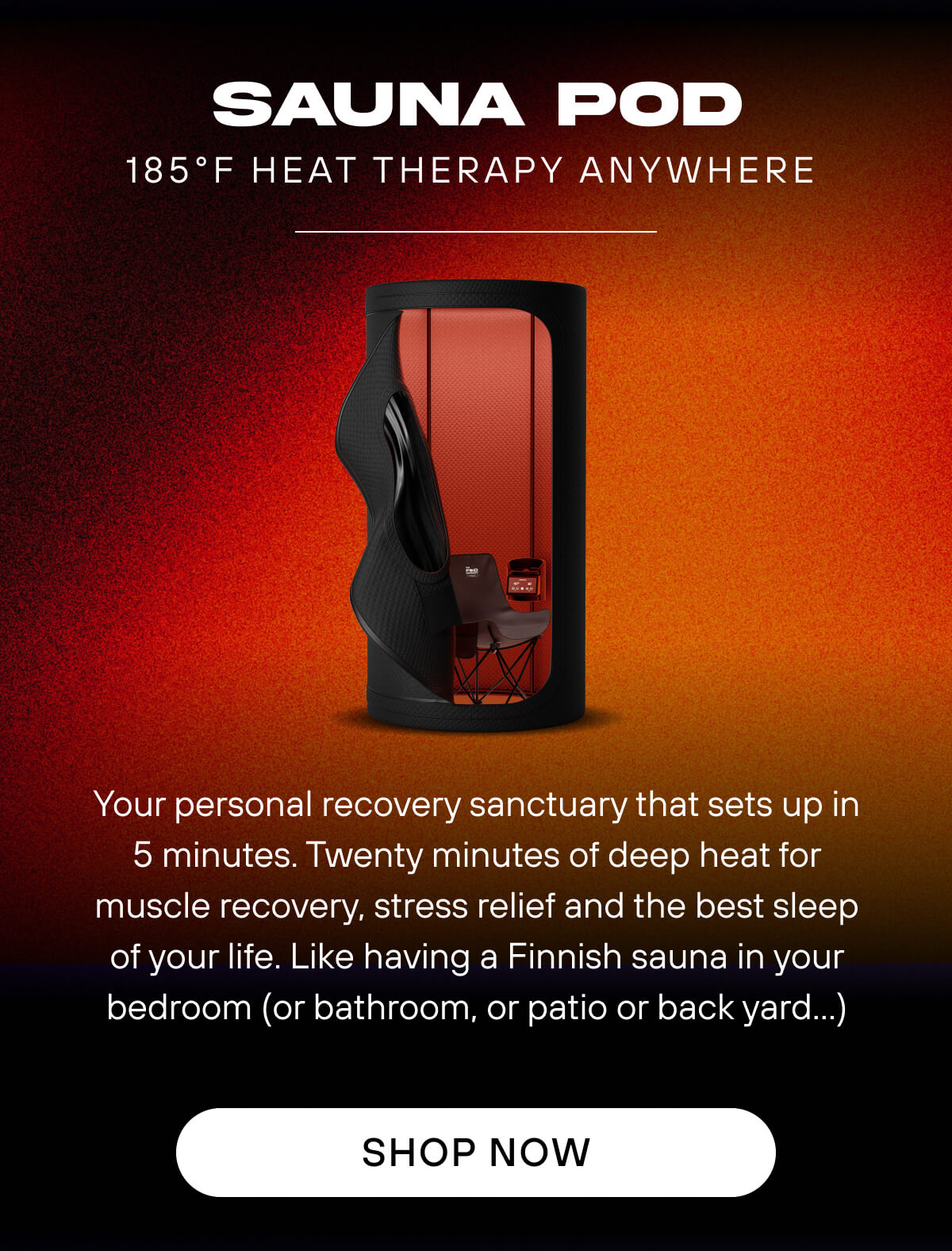 Sauna Pod  185°F heat therapy anywhere     Your personal recovery sanctuary that sets up in 90 seconds. Twenty minutes of deep heat for muscle recovery, stress relief and the best sleep of your life. Like having a Finnish sauna in your bedroom (or bathroom, or patio or back yard…)   SHOP NOW