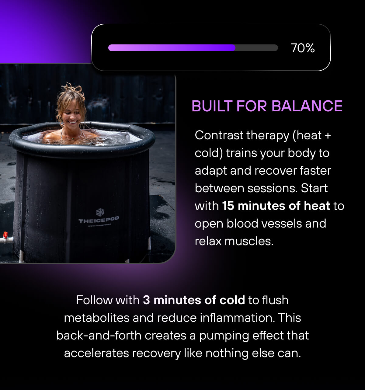 Built For Balance  Contrast therapy (heat + cold) trains your body to adapt and recover faster between sessions. Start with 15 minutes of heat to open blood vessels and relax muscles. Follow with 3 minutes of cold to flush metabolites and reduce inflammation. This back-and-forth creates a pumping effect that accelerates recovery like nothing else can. 