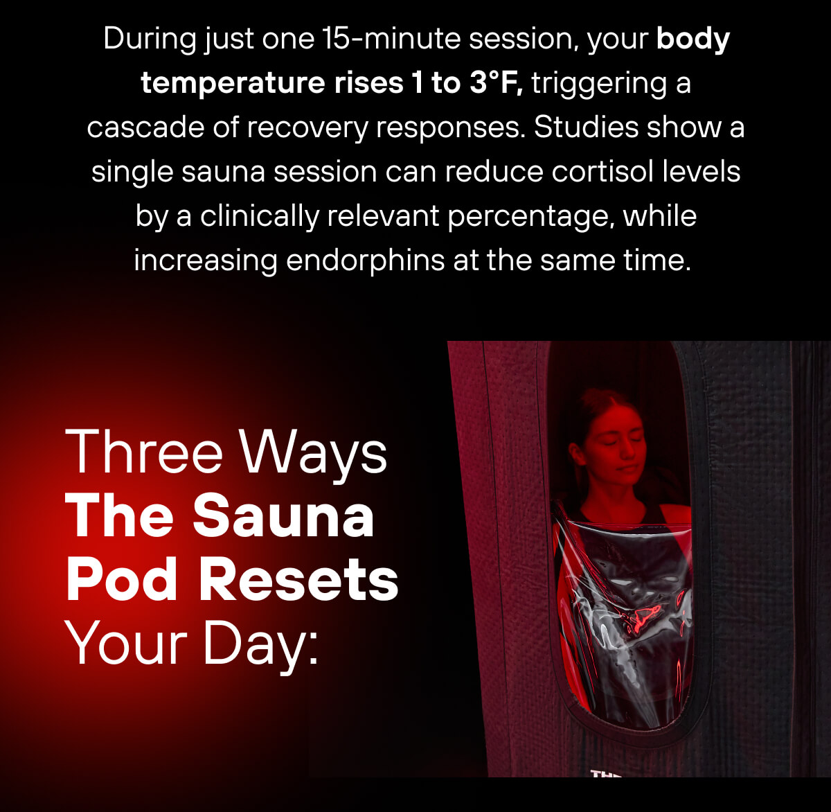 During just one 15-minute session, your body temperature rises 1 to 3°F, triggering a cascade of recovery responses. Studies show a single sauna session can reduce cortisol levels by a clinically relevant percentage, while increasing endorphins at the same time.  Three Ways The Sauna Pod Resets Your Day: 