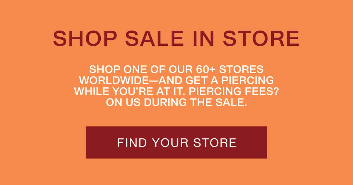 Shop Sale In Store. Shop one of our 60+ stores worldwide—and get a piercing while you're at it. Find Your Store. Shop Sale In Store. Shop one of our 60+ stores worldwide—and get a piercing while you're at it. Find Your Store.