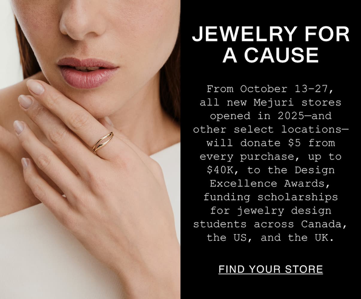 Jewelry For A Cause. From October 13-27, all new Mejuri stores opened in 2025-and other select locations-will donates $5 from every purchase, up to $40k, to the Design Excellence Awards, funding scholarships for jewelry design students across Canada, the US, and the UK. Jewelry For A Cause. From October 13-27, all new Mejuri stores opened in 2025-and other select locations-will donates $5 from every purchase, up to $40k, to the Design Excellence Awards, funding scholarships for jewelry design students across Canada, the US, and the UK.