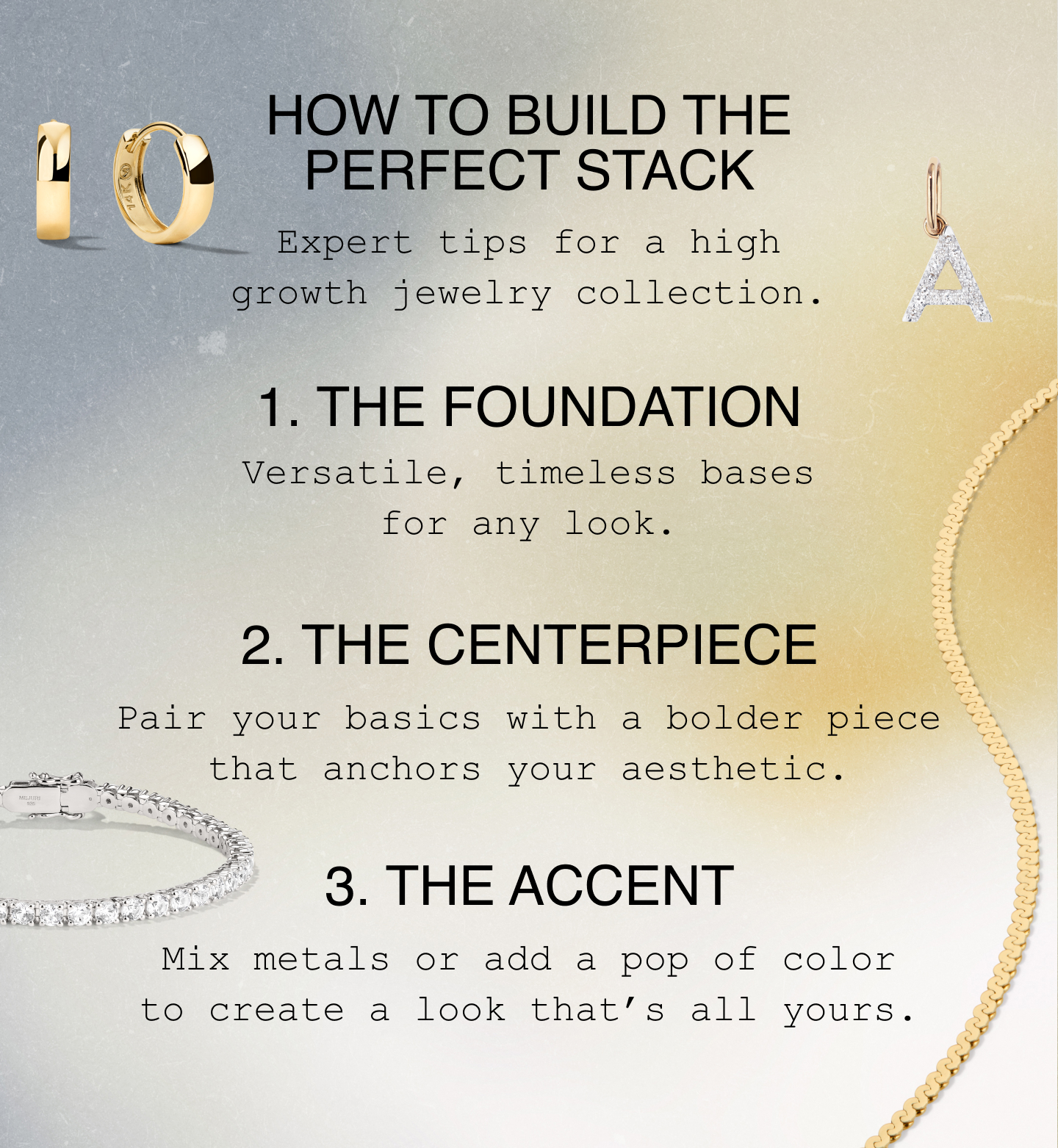 How to Build The Perfect Stack. Expert tips for a high growth jewelry collection. 1. The Foundation. Versatile, timeless bases for any look. 2. The Centerpiece. Pair your basics with a bolder piece that anchors your aesthetic. 3. The Accent. Mix metals or add a pop of color to create a look that's all yours.