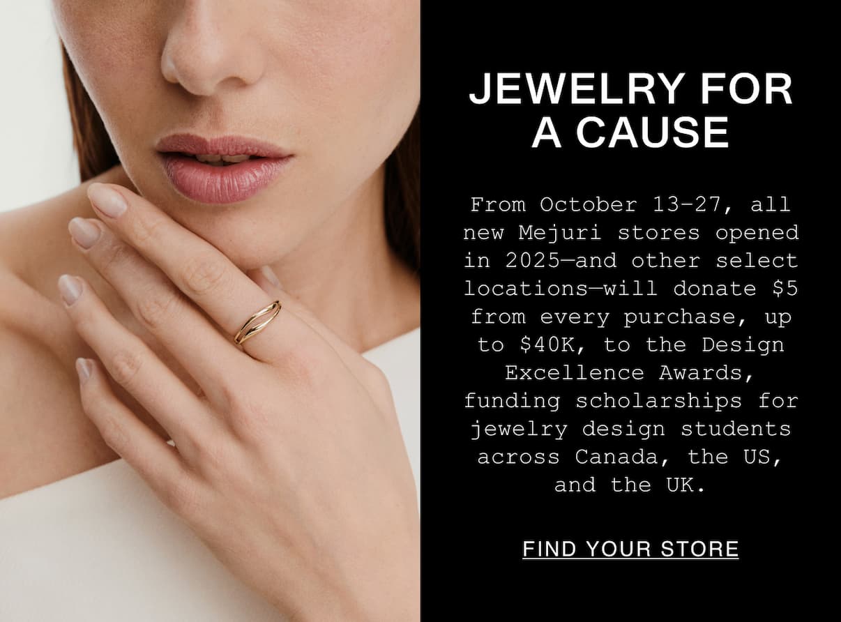 Jewelry For A Cause. From October 13-27, all new Mejuri stores opened in 2025-and other select locations-will donates $5 from every purchase, up to $40k, to the Design Excellence Awards, funding scholarships for jewelry design students across Canada, the US, and the UK. Jewelry For A Cause. From October 13-27, all new Mejuri stores opened in 2025-and other select locations-will donates $5 from every purchase, up to $40k, to the Design Excellence Awards, funding scholarships for jewelry design students across Canada, the US, and the UK.