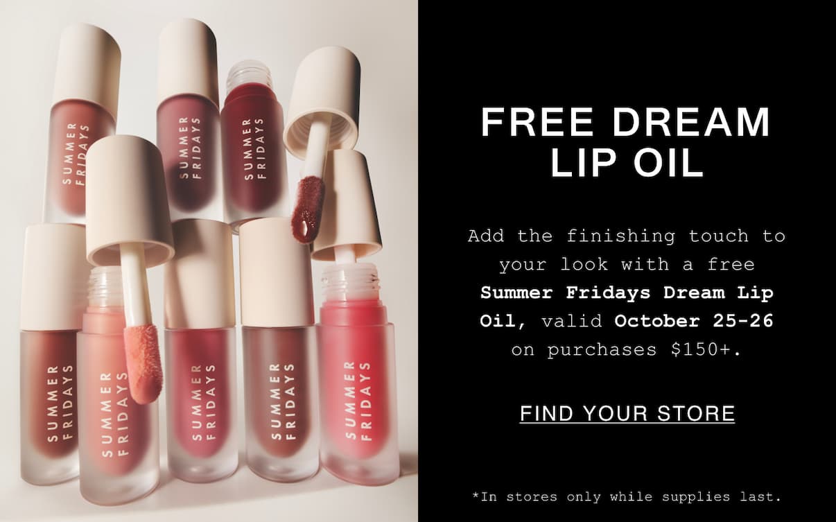 Free Dream Lip Oil. Add the finishing touch to your look with a free SummerFridays Dream Lip Oil, valid October 25-26 on purchases $150+. Find Your Stores. *In stores only while supplies last. Free Dream Lip Oil. Add the finishing touch to your look with a free SummerFridays Dream Lip Oil, valid October 25-26 on purchases $150+. Find Your Stores. *In stores only while supplies last.