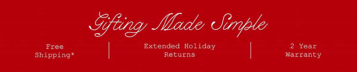 Gifting Made Simple. Free Shipping*. Extended Holiday Returns. 2 Year Warranty.