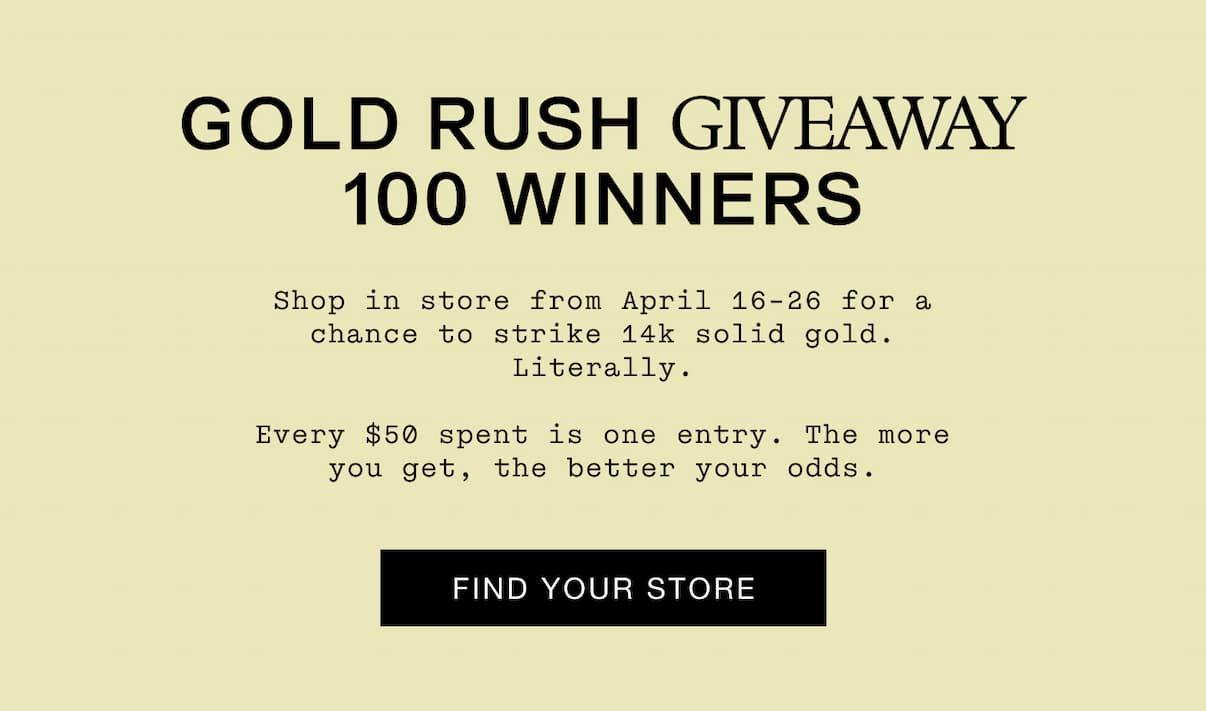 GOLD RUSH GIVEAWAY 100 WINNERS. Shop in store from April 16-26 for a chance to strike 14k solid gold. Literally.  Every $50 is another entry. The more you get, the better your odds. Find Your Store.