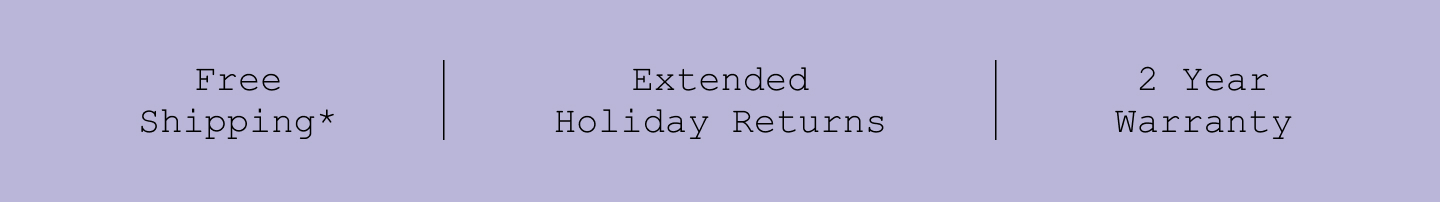 Free Shipping*. Extended Holiday Returns. 2 Year Warranty.