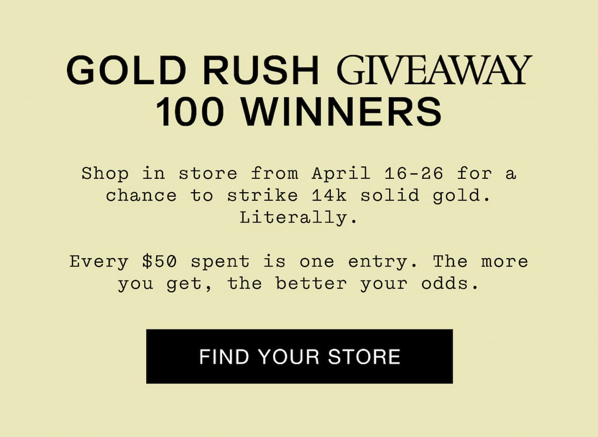 GOLD RUSH GIVEAWAY 100 WINNERS. Shop in store from April 16-26 for a chance to strike 14k solid gold. Literally. Every $50 is another entry. The more you get, the better your odds. Find Your Store.