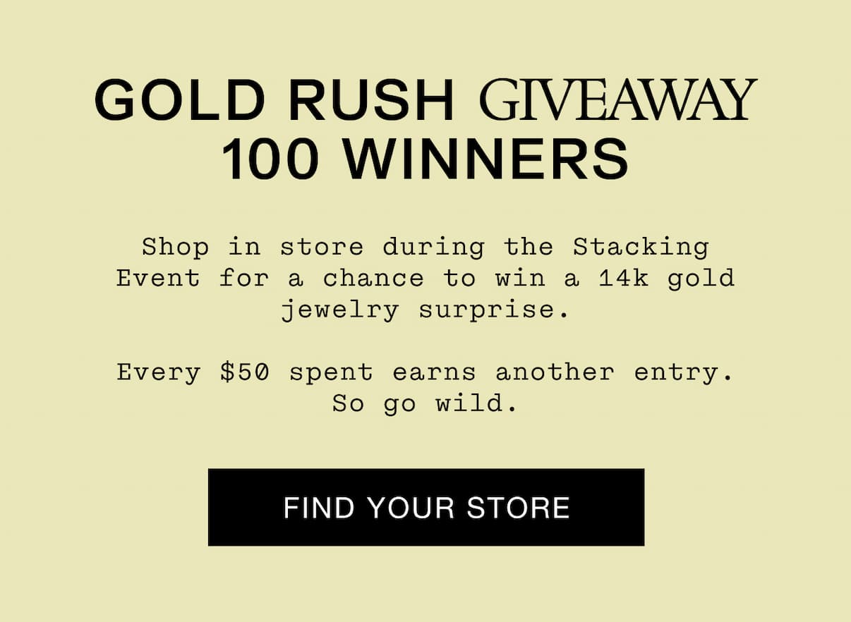 GOLD RUSH GIVEAWAY 100 WINNERS Shop in store during the Stacking Event for a chance to win a 14k gold jewelry surprise. Every $50 spent earns another entry. So go wild.