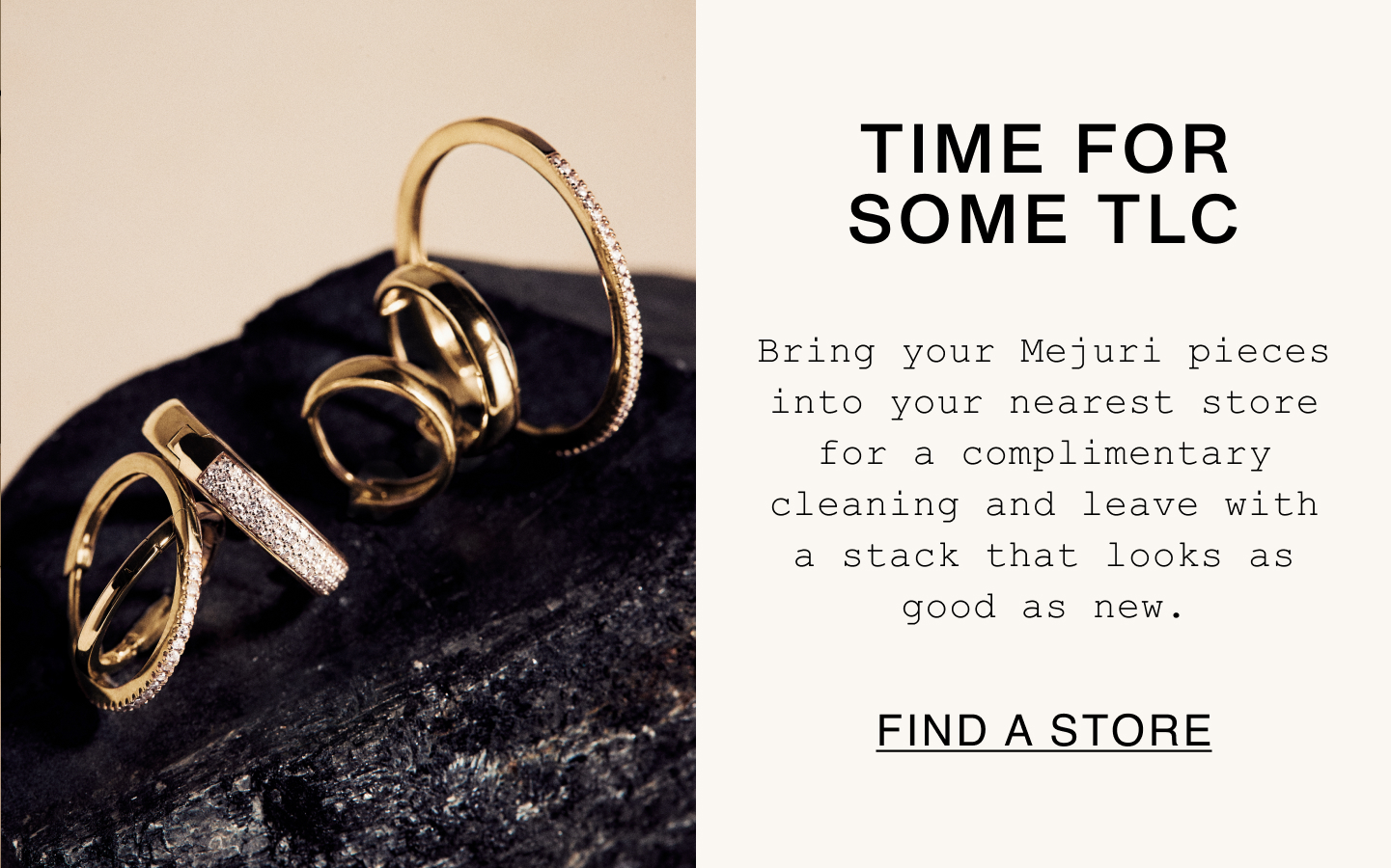 Time For Some TLC. Bring your Mejuri pieces into your nearest store for a complimentary cleaning and leave with a stack that looks as good as new. Find A Store.