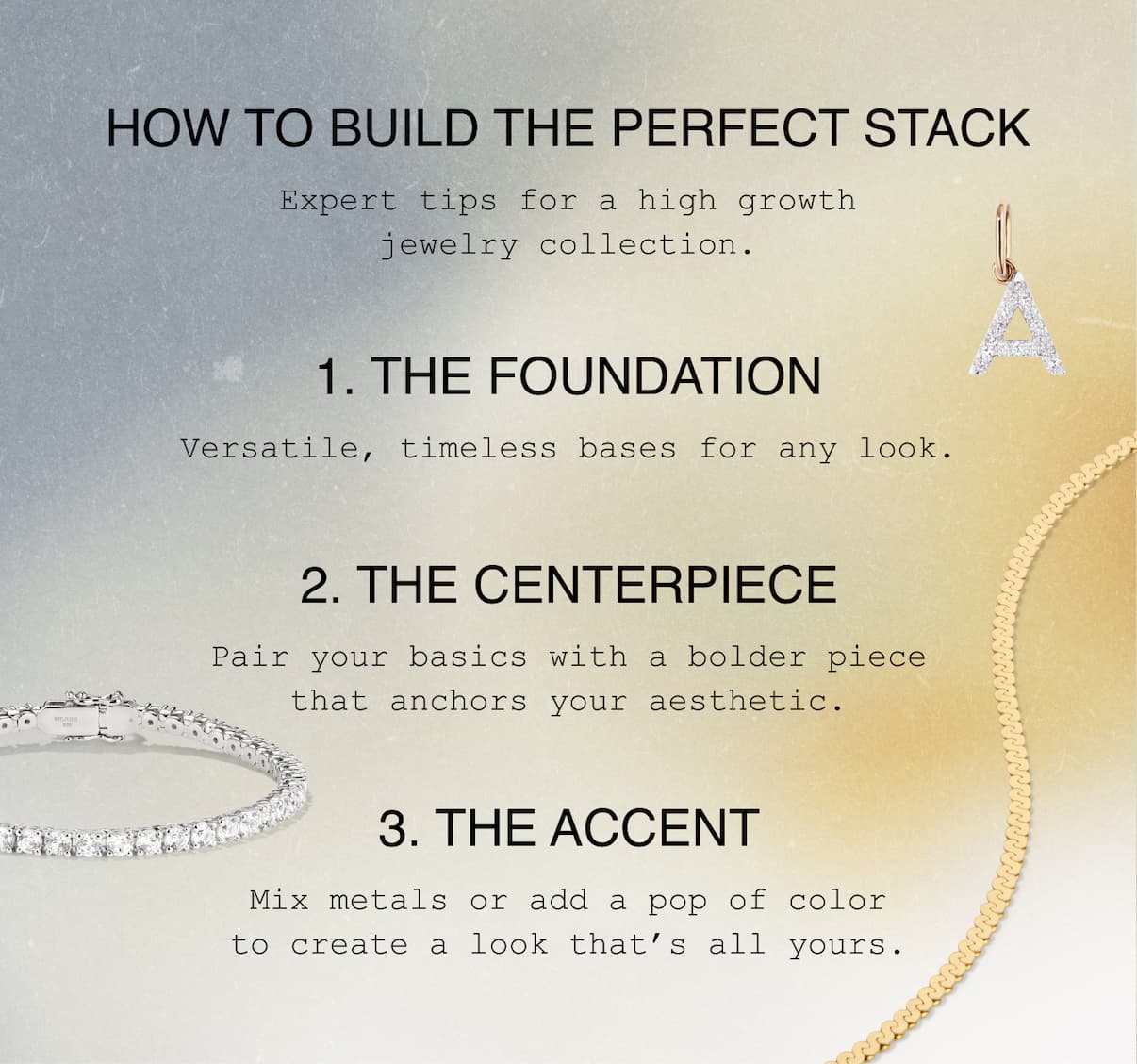 How to Build The Perfect Stack. Expert tips for a high growth jewelry collection. 1. The Foundation. Versatile, timeless bases for any look. 2. The Centerpiece. Pair your basics with a bolder piece that anchors your aesthetic. 3. The Accent. Mix metals or add a pop of color to create a look that's all yours.