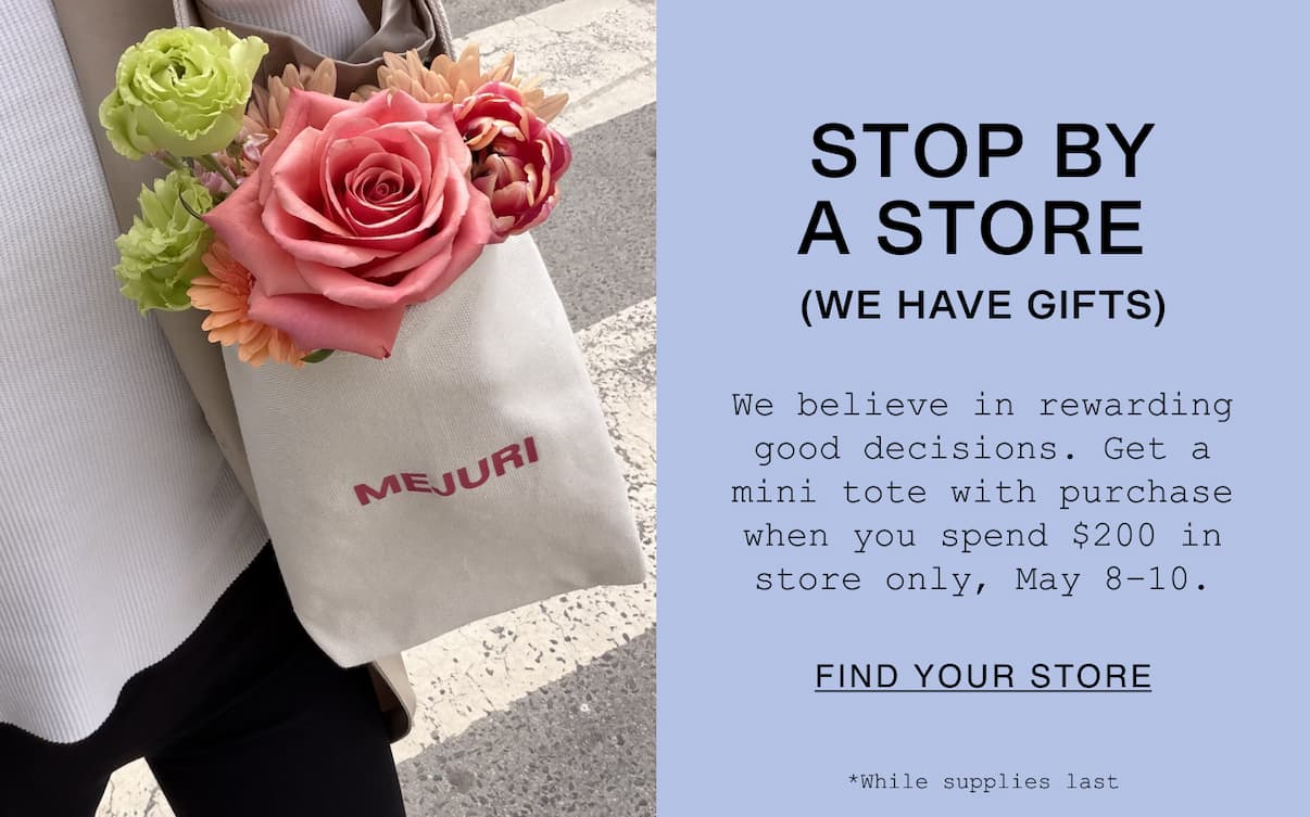 STOP BY A STORE (WE HAVE GIFTS). We believe in rewarding good decisions. Get a mini tote with purchase when you spend $200 in store only, May 8–10. While supplies last. FIND YOUR STORE. 