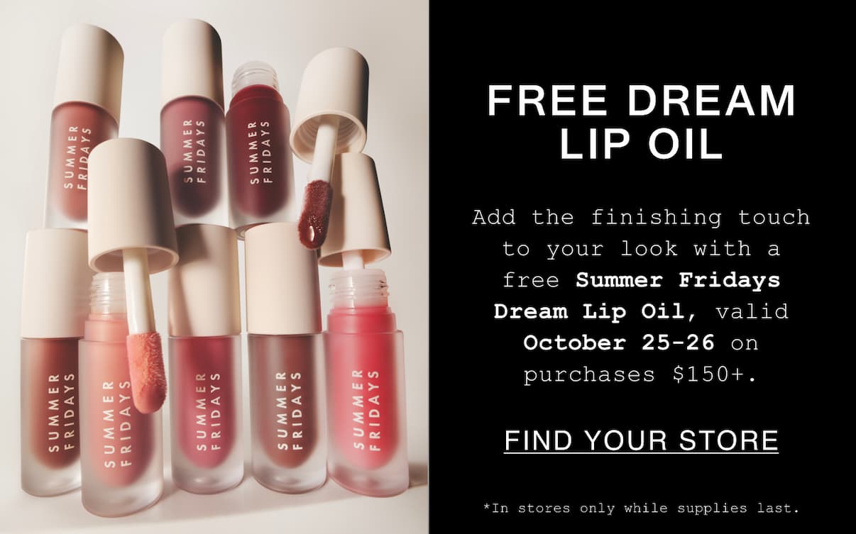 Free Dream Lip Oil. Add the finishing touch to your look with a free SummerFridays Dream Lip Oil, valid October 25-26 on purchases $150+. Find Your Stores. *In stores only while supplies last. Free Dream Lip Oil. Add the finishing touch to your look with a free SummerFridays Dream Lip Oil, valid October 25-26 on purchases $150+. Find Your Stores. *In stores only while supplies last.
