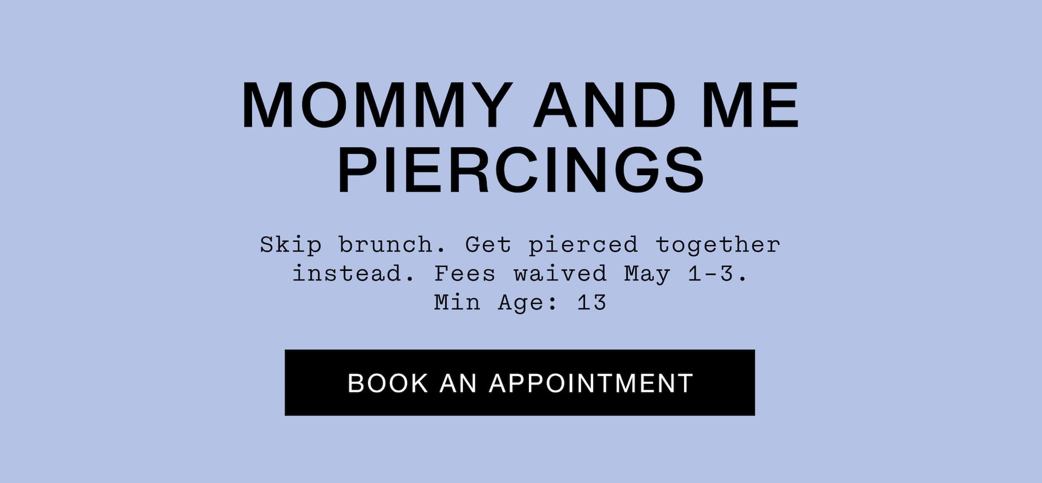 Mommy and Me Piercings. Skip brunch. Get pierced together instead. Fees waived May 1-3. Min age: 13. Book An Appointment.