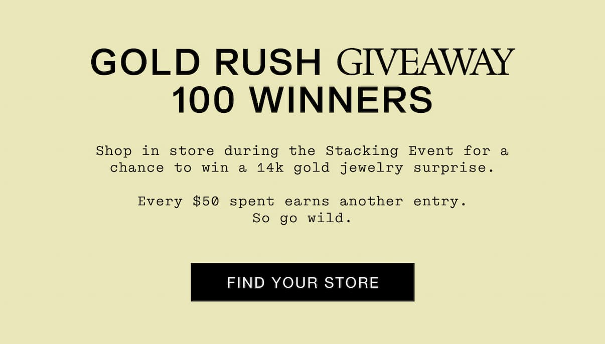 GOLD RUSH GIVEAWAY 100 WINNERS Shop in store during the Stacking Event for a chance to win a 14k gold jewelry surprise.  Every $50 spent earns another entry. So go wild.