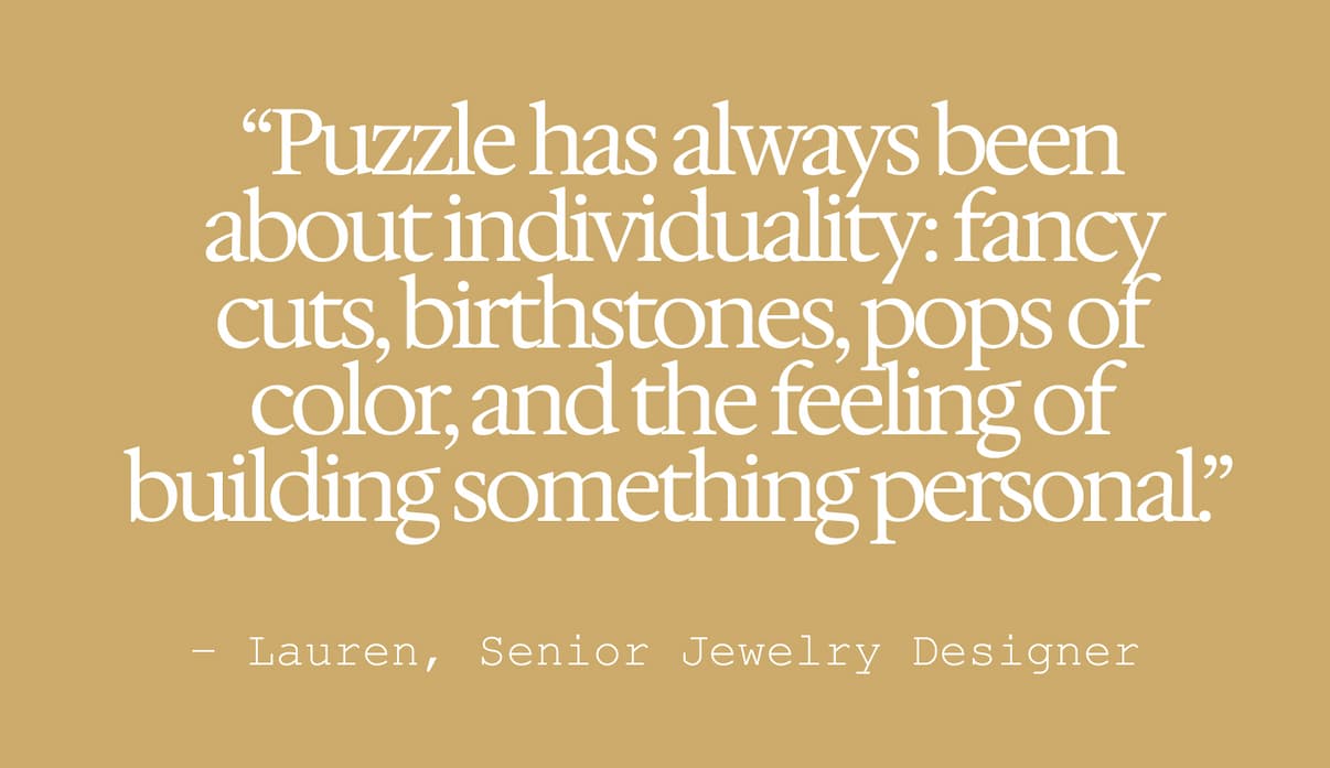 "Puzzle has always been about individuality: fancy cuts, birthstones, pops of color, and the feeling of building something personal" Lauren, Senior Jewelry Designer.