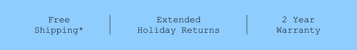 Free Shipping*. Extended Holiday Returns. 2 Year Warranty.