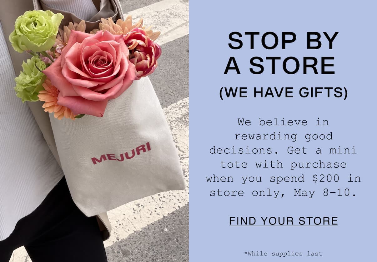 STOP BY A STORE (WE HAVE GIFTS). We believe in rewarding good decisions. Get a mini tote with purchase when you spend $200 in store only, May 8–10. While supplies last. FIND YOUR STORE. 