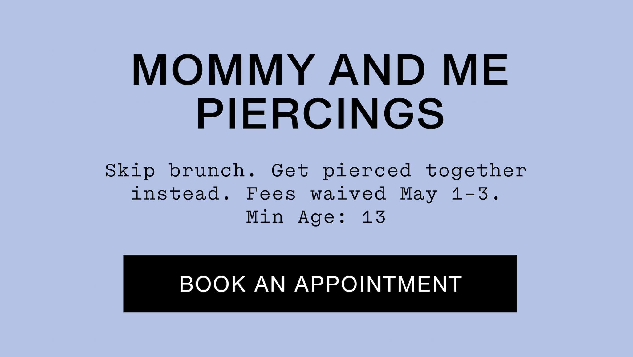 Mommy and Me Piercings. Skip brunch. Get pierced together instead. Fees waived May 1-3. Min age: 13. Book An Appointment.
