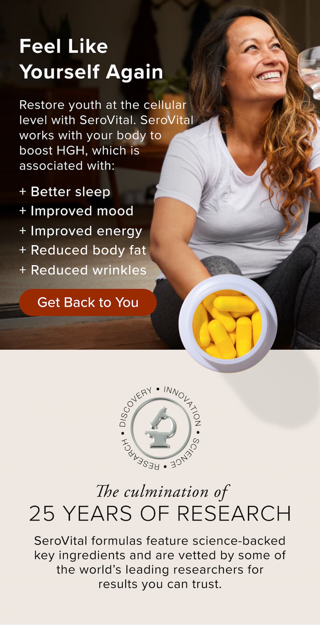 Feel Like Yourself Again Restore youth at the cellular level with SeroVital. SeroVital works with your body to boost HGH, which is associated with: + Better sleep + Improved mood + Improved energy + Reduced body fat + Reduced wrinkles 