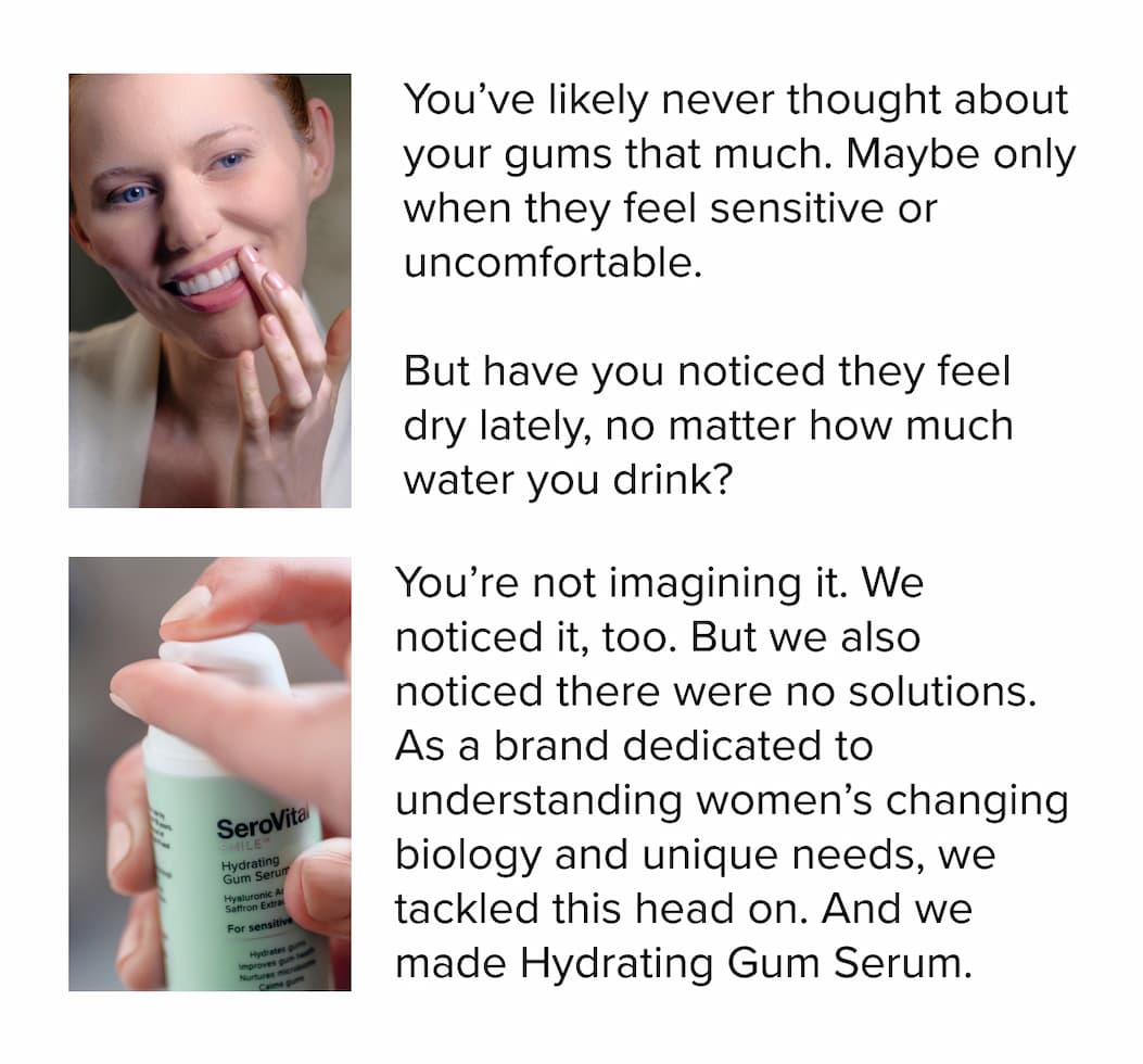 You’ve&nbsp;likely never thought about your gums that much. Maybe only when they feel sensitive or uncomfortable.&nbsp;&nbsp; &nbsp; But have you noticed they feel dry lately, no matter how much water you drink? You’re&nbsp;not imagining it.&nbsp;We noticed it, too. But we also noticed there were no solutions. As a brand dedicated to understanding women’s changing biology and unique needs, we tackled this head on. And&nbsp;we made&nbsp;Hydrating Gum Serum.