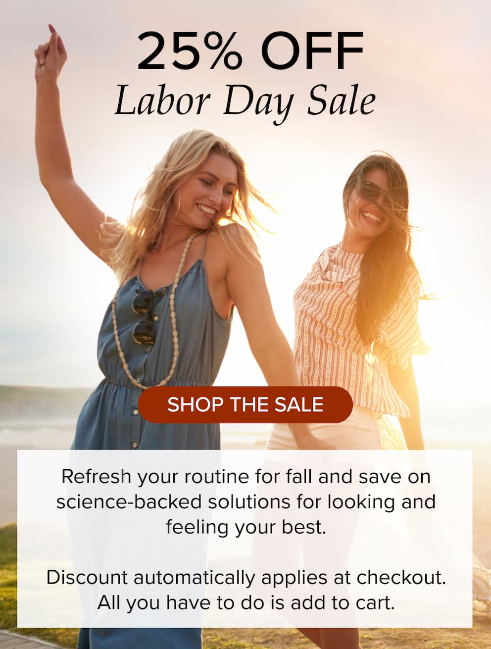 25% off labor day sale. Shop the sale. Refresh your routine for fall and save on science-backed solutions for looking and feeling your best. Discount automatically applies at checkout. All you have to do is add to cart.