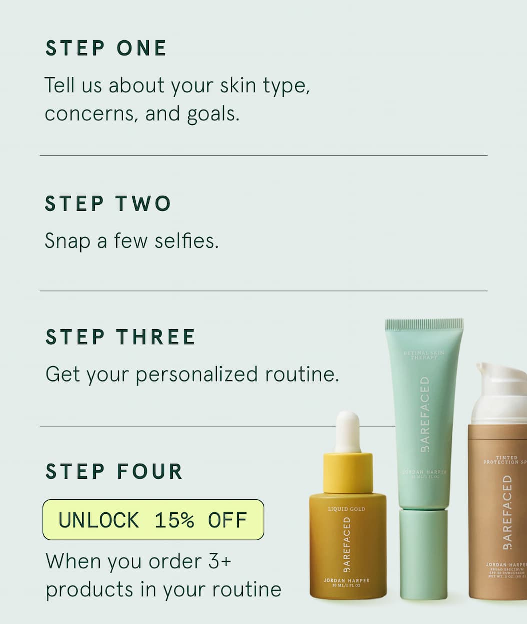 STEP ONE: Tell us about your skin type, concerns, and goals. STEP TWO: Snap a few selfies. STEP THREE: Get your personalized routine. STEP FOUR: UNLOCK 15% OFF When you order 3+ products in your routine