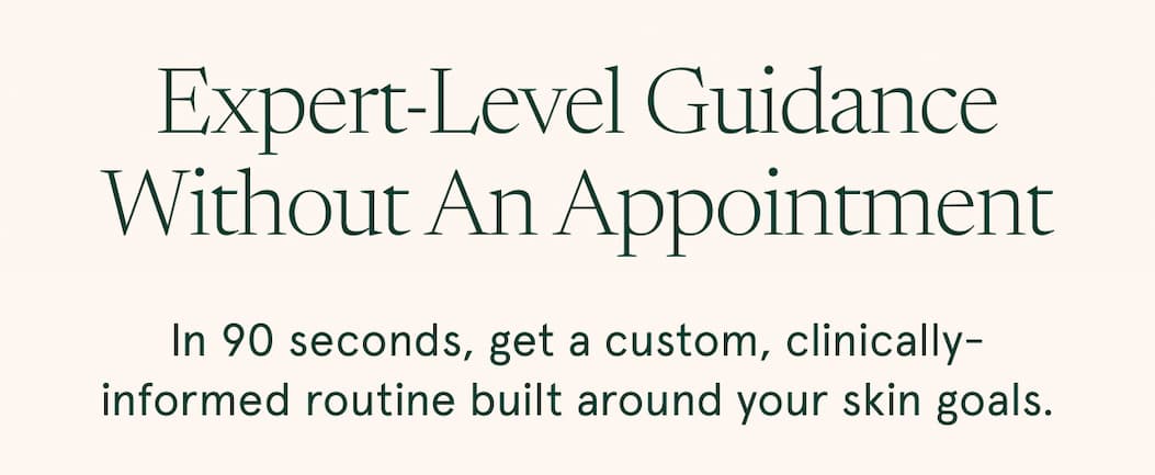 Expert-level guidance without an appointment. In 90 seconds, get a custom, clinically-informed routine built around your skin goals.