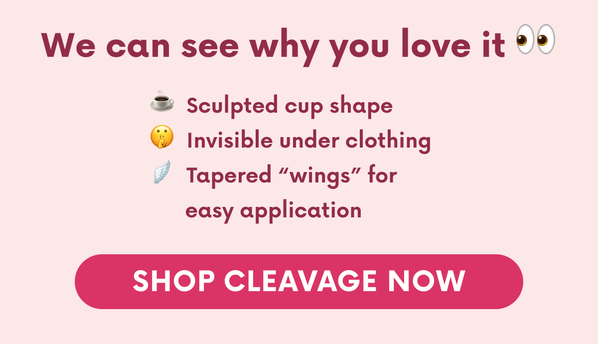 We can see why you love it. Sculpted cup shape. Invisible under clothing. Tapered "wings" for easy application. SHOP CLEAVAGE NOW