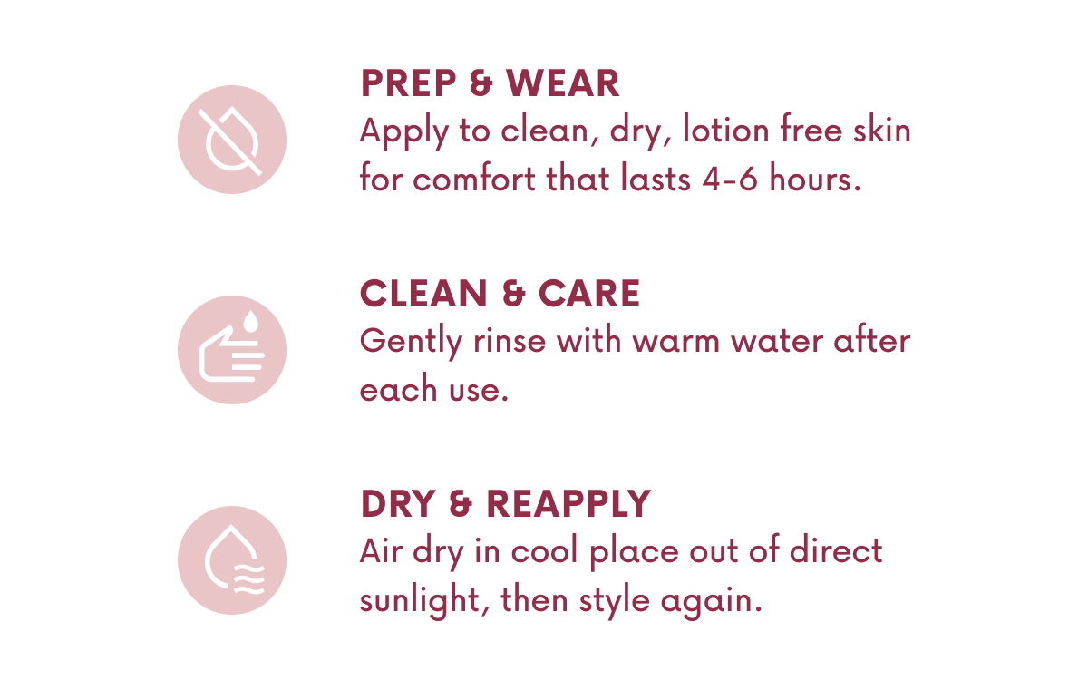 PREP & WEAR Apply to clean, dry, lotion free skin for comfort that lasts 4-6 hours. CLEAN & CARE Gently rinse with warm water after each use. DRY & REAPPLY. Air dry in cool place out of direct sunlight, then style again.