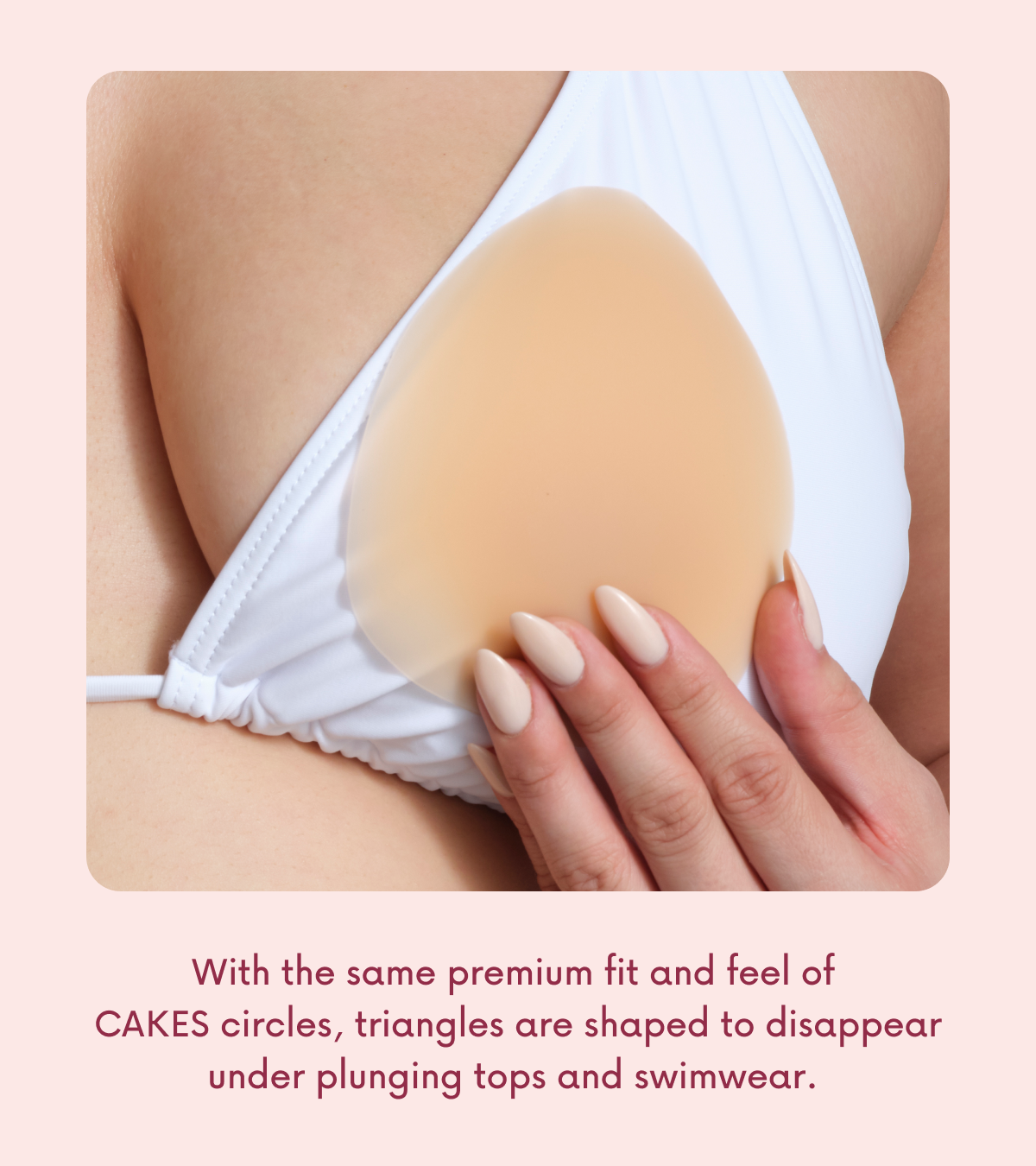 With the same premium fit and feel of CAKES circles, triangles are shaped to disappear under plunging tops and swimwear.