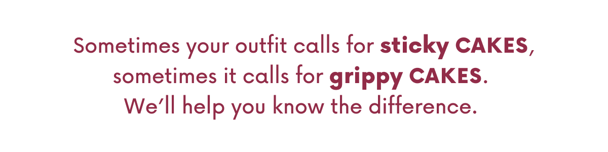 Sometimes your outfit calls for sticky CAKES, sometimes it calls for grippy CAKES. We'll help you know the difference.