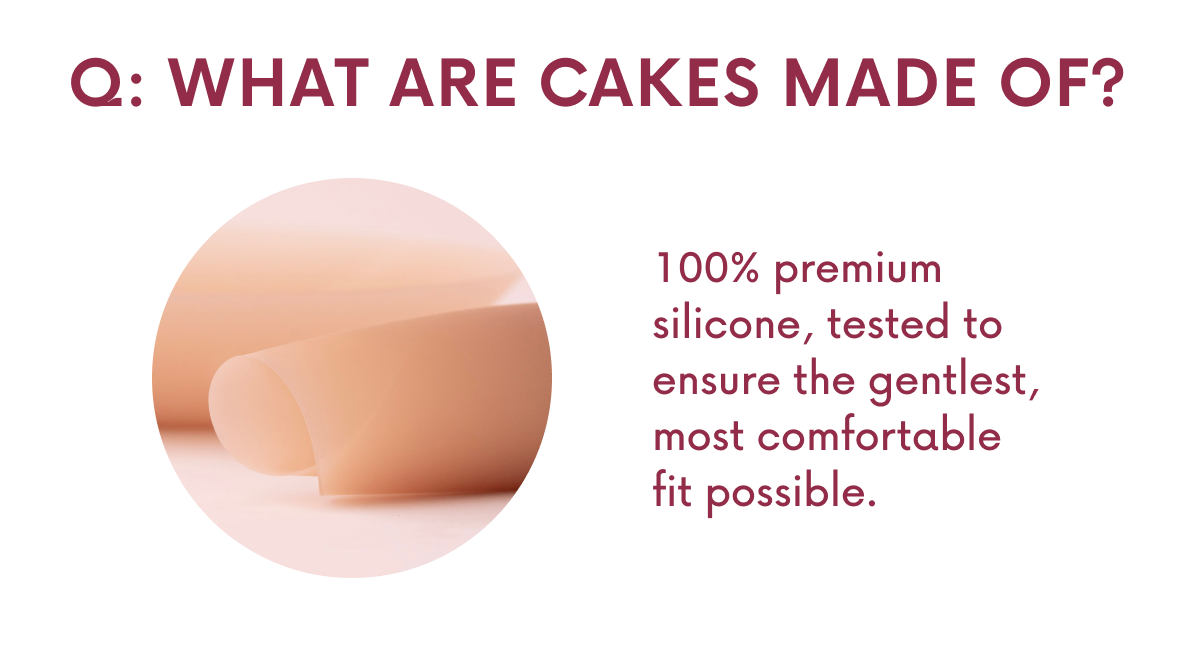 Q: WHAT ARE CAKES MADE OF? 100% premium silicone, tested to ensure the gentlest, most comfortable fit possible.