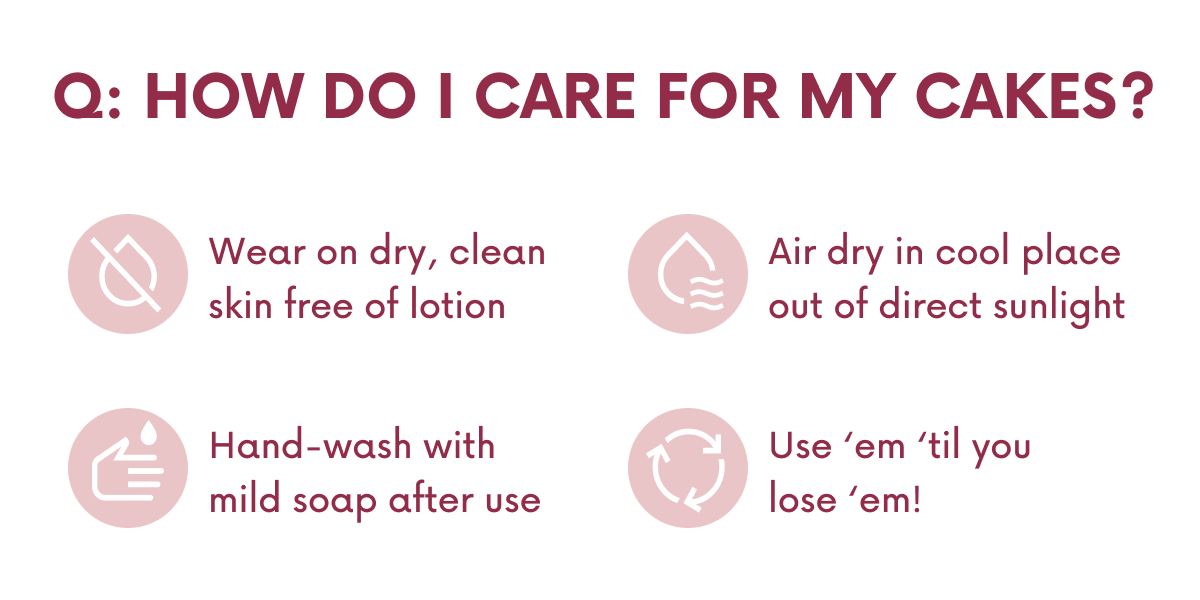 Q: HOW DO I CARE FOR MY CAKES? Wear on dry, clean skin free of lotion. Air dry in cool place out of direct sunlight. Hand-wash with mild soap after use. Use 'em 'til you lose 'em!