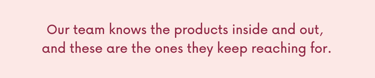 Our team knows the products inside and out,  and these are the ones they keep reaching for. 