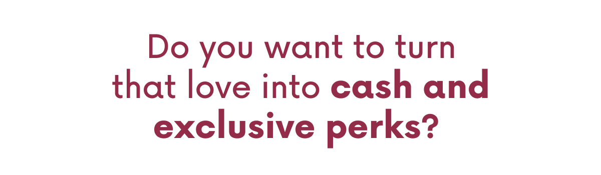 Do you want to turn that love into cash and exclusive perks?