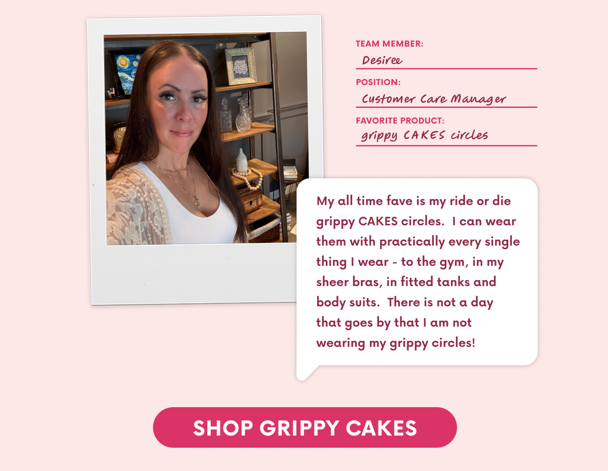 My all time fave is my ride or die grippy CAKES circles.  I can wear them with practically every single thing I wear - to the gym, in my sheer bras, in fitted tanks and body suits.  There is not a day that goes by that I am not wearing my grippy circles!